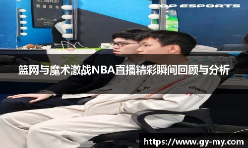 篮网与魔术激战NBA直播精彩瞬间回顾与分析
